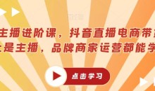 超能主播进阶课,抖音直播电商带货,不止是主播,品牌商家运营都能学的