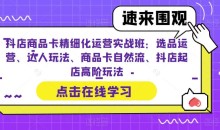 抖店商品卡精细化运营实战班:选品运营、达人玩法、商品卡自然流、抖店起店高阶玩法
