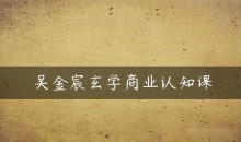 吴金宸玄学商业认知课,传统文化商业认知课