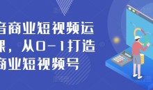 抖音商业短视频运营课,从0-1打造商业短视频号