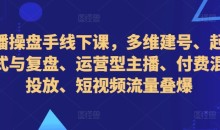 直播操盘手线下课,多维建号、起号方式与复盘、运营型主播、付费混合投放、短视频流量叠爆