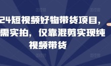 2024短视频好物带货项目,无需实拍,仅靠混剪实现纯视频带货