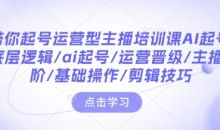 带你起号运营型主播培训课AI起号,底层逻辑/ai起号/运营晋级/主播进阶/基础操作/剪辑技巧