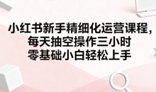 小红书新手精细化运营课程,每天抽空操作三小时,零基础小白轻松上手