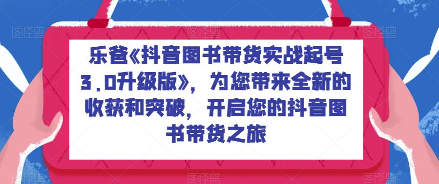乐爸《抖音图书带货实战起号3.0升级版》,为您带来全新的收获和突破,开启您的抖音图书带货之旅