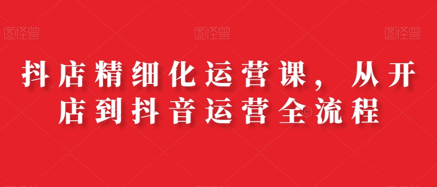 抖店精细化运营课,从开店到抖音运营全流程
