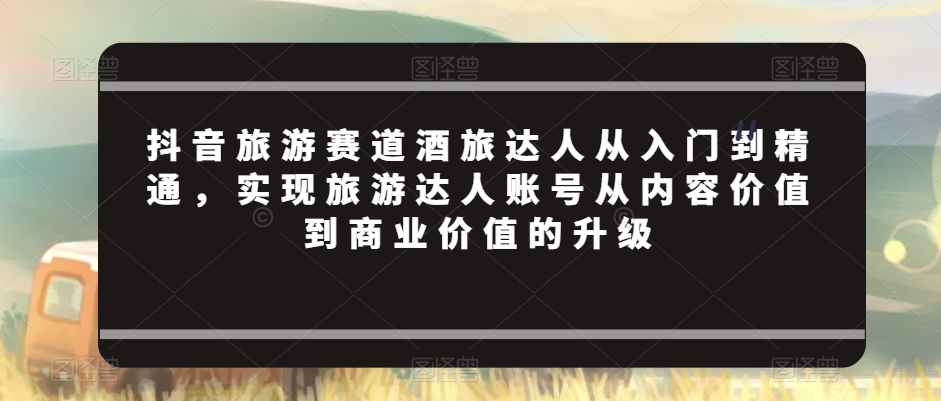 抖音旅游赛道酒旅达人从入门到精通,实现旅游达人账号从内容价值到商业价值的升级
