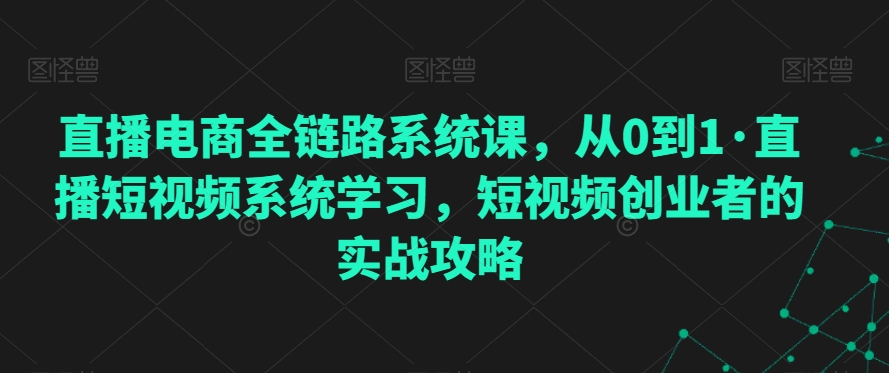 直播电商全链路系统课,从0到1·直播短视频系统学习,短视频创业者的实战攻略