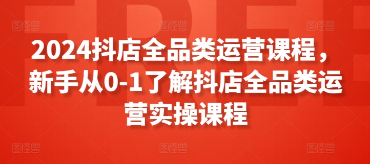 2024抖店全品类运营课程,新手从0-1了解抖店全品类运营实操课程