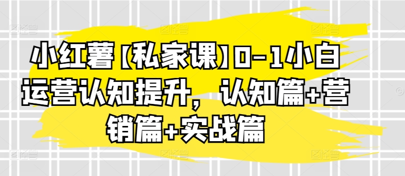 小红薯私家课0-1小白运营认知提升,认知篇+营销篇+实战篇