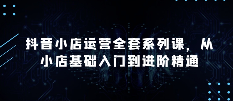 抖音小店运营全套系列课,从小店基础入门到进阶精通