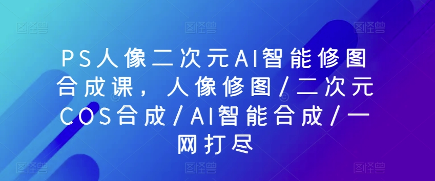 PS人像二次元AI智能修图合成课,人像修图/二次元COS合成/AI智能合成/一网打尽