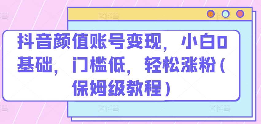 抖音颜值账号变现,小白0基础,门槛低,轻松涨粉(保姆级教程)【项目拆解】