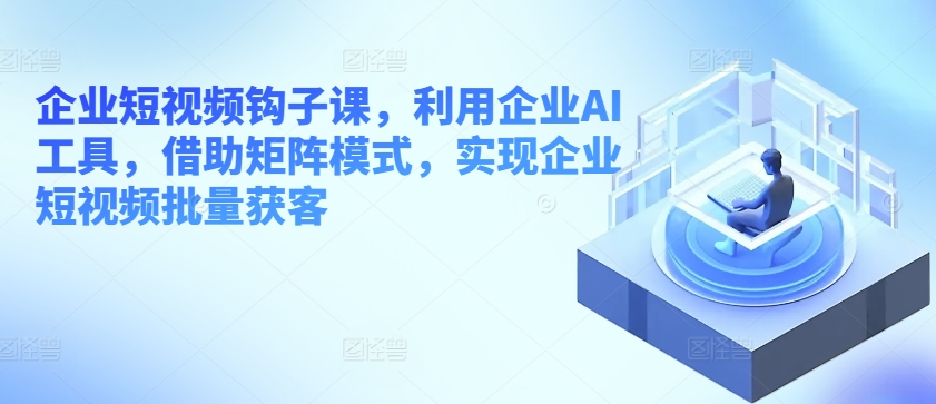 企业短视频钩子课,利用企业AI工具,借助矩阵模式,实现企业短视频批量获客