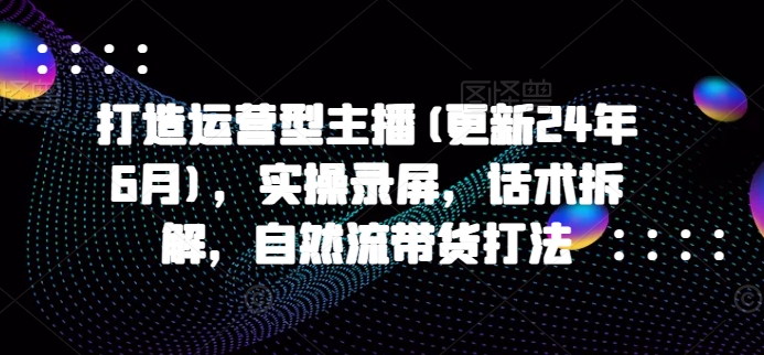 打造运营型主播(更新24年6月)实操录屏,话术拆解,自然流带货打法