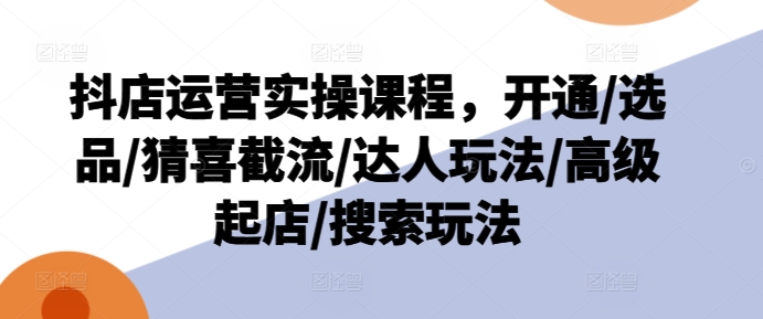 抖店运营实操课程,开通/选品/猜喜截流/达人玩法/高级起店/搜索玩法