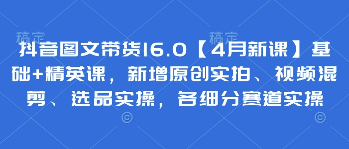 抖音图文带货16.0基础+精英课,新增原创实拍、视频混剪、选品实操,各细分赛道实操