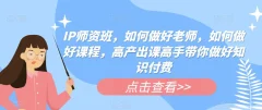 IP师资班,如何做好老师,如何做好课程,高产出课高手带你做好知识付费