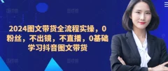 2024图文带货全流程实操,0粉丝,不出镜,不直播,0基础学习抖音图文带货