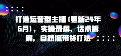 打造运营型主播(更新24年7月),实操录屏,话术拆解,自然流带货打法
