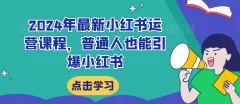 2024年最新小红书运营课程,普通人也能引爆小红书