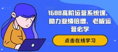 1688高阶运营系统课,助力业绩倍增,老板运营必学