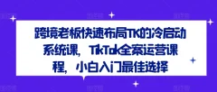 跨境老板快速布局TK的冷启动系统课,TikTok全案运营课程,小白入门最佳选择