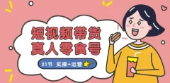 短视频带货&真人零食号:更全面的零食带货教程:21节 实操+运营
