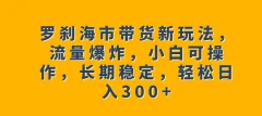 罗刹海市带货新玩法,流量爆炸,小白可操作,长期稳定,轻松日入300+