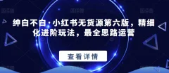 绅白不白·小红书无货源第六版,精细化进阶玩法,最全思路运营