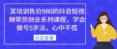 某培训售价980的抖音短视频带货创业系列课程,学会做号5步法,心中不慌